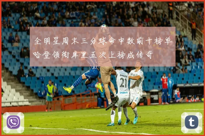 全明星周末三分球命中数前十榜单哈登领衔库里五次上榜成传奇