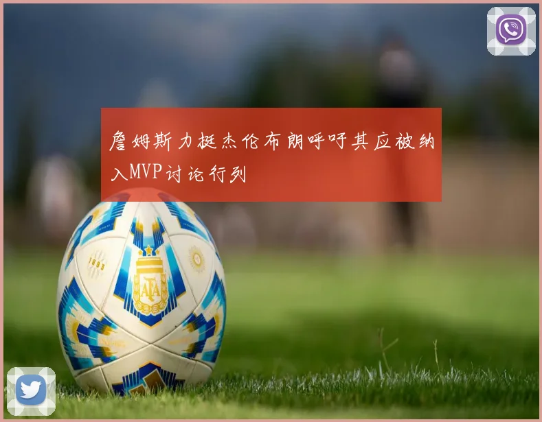 詹姆斯力挺杰伦布朗呼吁其应被纳入MVP讨论行列