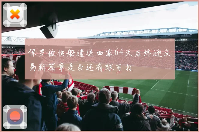 保罗被快船遣送回家64天后终迎交易新篇章是否还有球可打