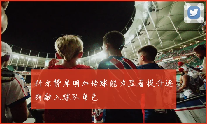 科尔赞库明加传球能力显著提升逐渐融入球队角色