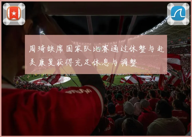 周琦缺席国家队比赛通过休整与赴美康复获得充足休息与调整
