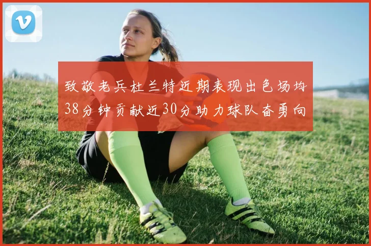 致敬老兵杜兰特近期表现出色场均38分钟贡献近30分助力球队奋勇向前