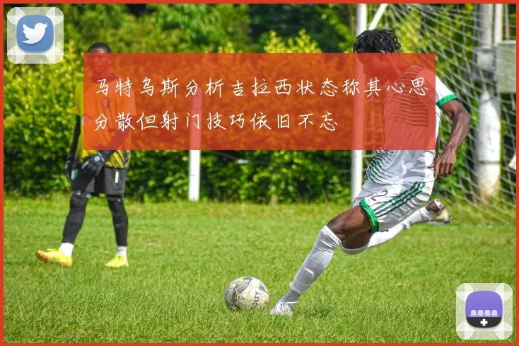 马特乌斯分析吉拉西状态称其心思分散但射门技巧依旧不忘