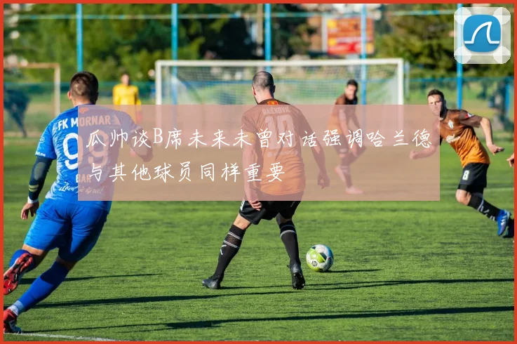 瓜帅谈B席未来未曾对话强调哈兰德与其他球员同样重要