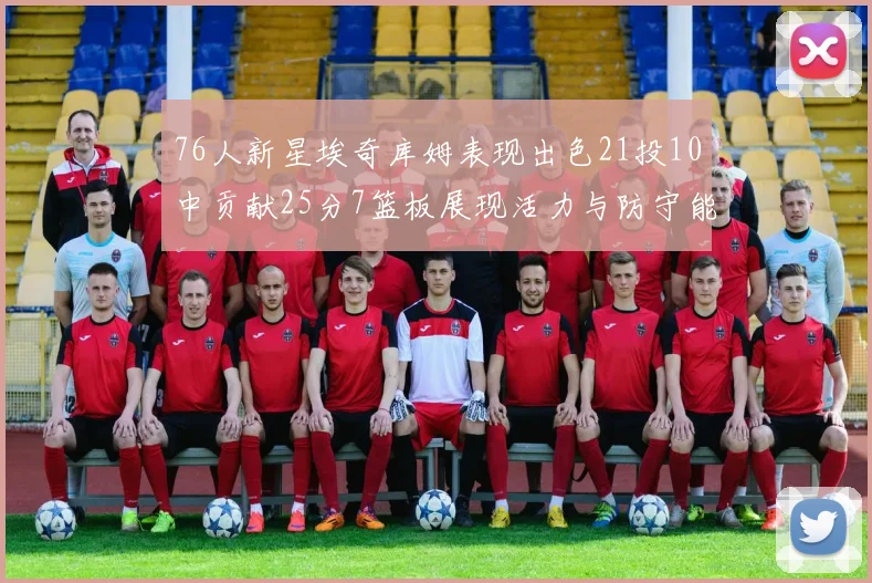 76人新星埃奇库姆表现出色21投10中贡献25分7篮板展现活力与防守能力