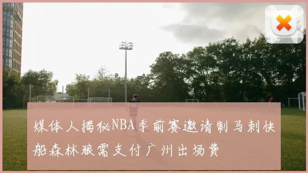 媒体人揭秘NBA季前赛邀请制马刺快船森林狼需支付广州出场费