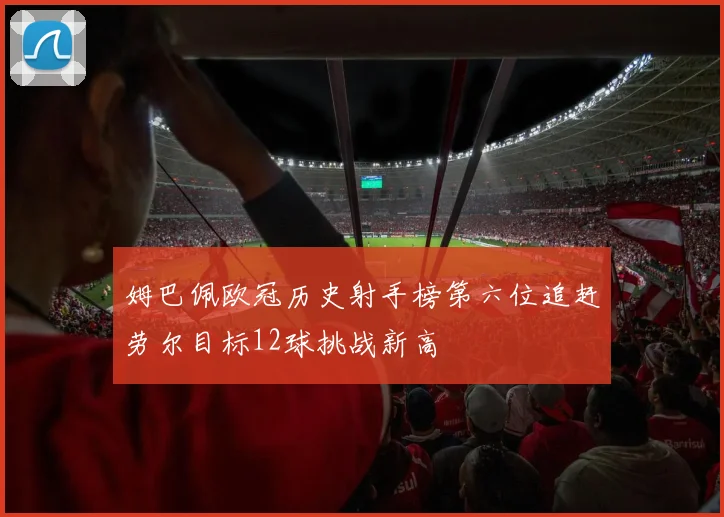 姆巴佩欧冠历史射手榜第六位追赶劳尔目标12球挑战新高