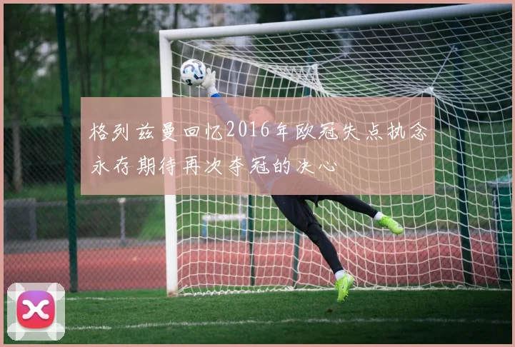格列兹曼回忆2016年欧冠失点执念永存期待再次夺冠的决心