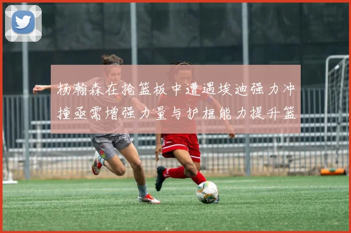 杨瀚森在抢篮板中遭遇埃迪强力冲撞亟需增强力量与护框能力提升篮板表现