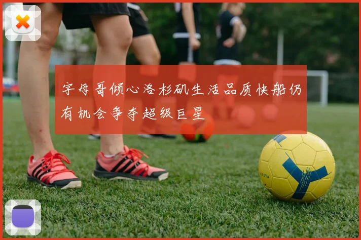 字母哥倾心洛杉矶生活品质快船仍有机会争夺超级巨星
