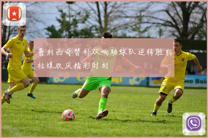 普利西奇替补双响助球队逆转胜利社媒欢庆精彩时刻