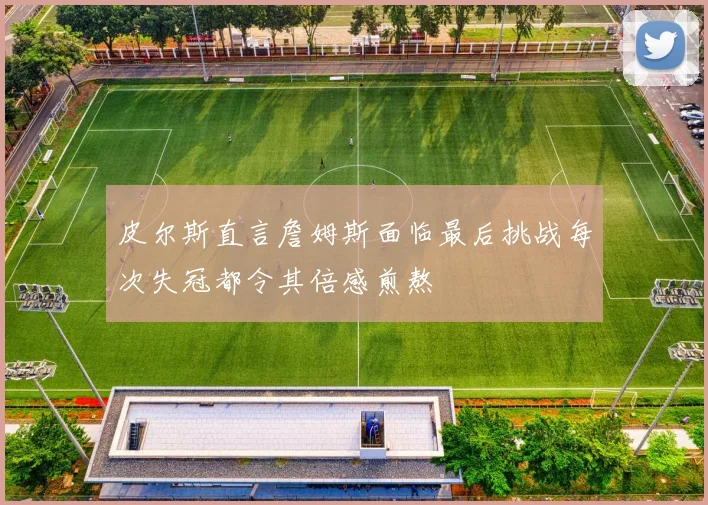 皮尔斯直言詹姆斯面临最后挑战每次失冠都令其倍感煎熬