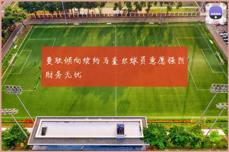 曼联倾向续约马奎尔球员意愿强烈财务无忧