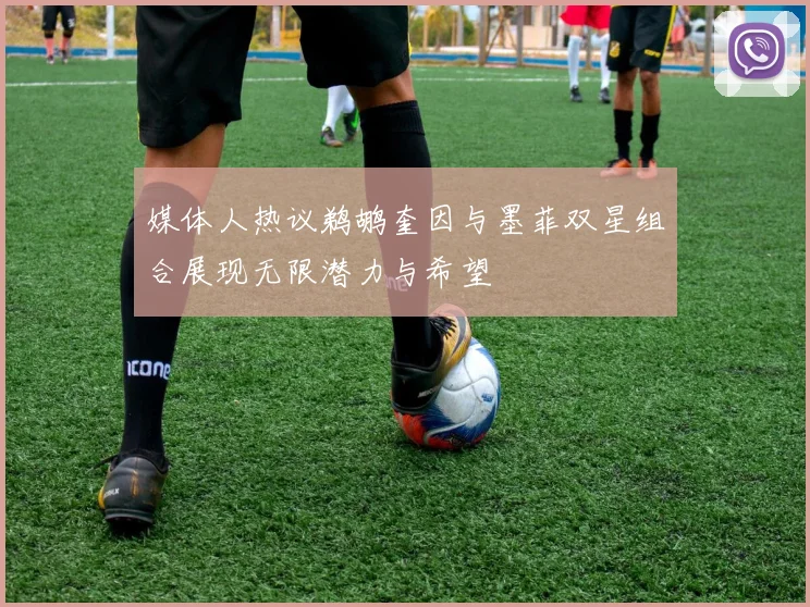 媒体人热议鹈鹕奎因与墨菲双星组合展现无限潜力与希望