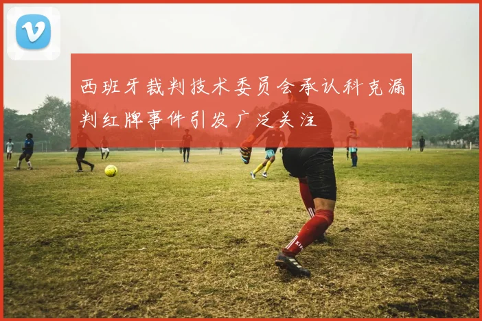 西班牙裁判技术委员会承认科克漏判红牌事件引发广泛关注