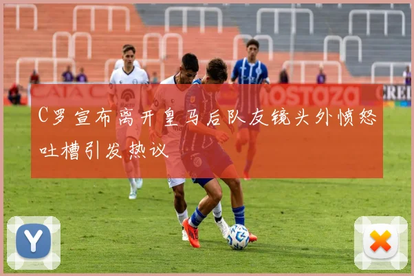 C罗宣布离开皇马后队友镜头外愤怒吐槽引发热议