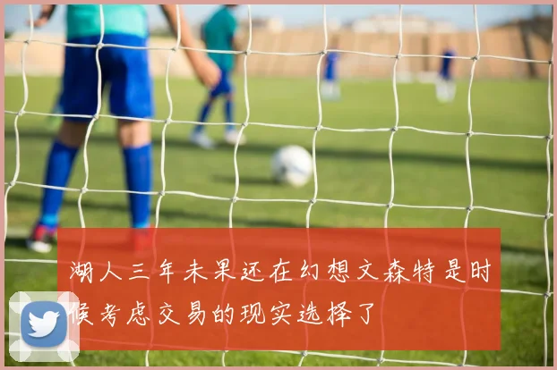 湖人三年未果还在幻想文森特是时候考虑交易的现实选择了