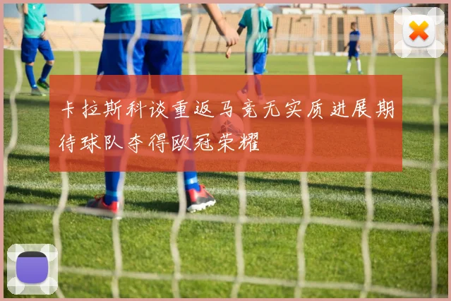 卡拉斯科谈重返马竞无实质进展期待球队夺得欧冠荣耀