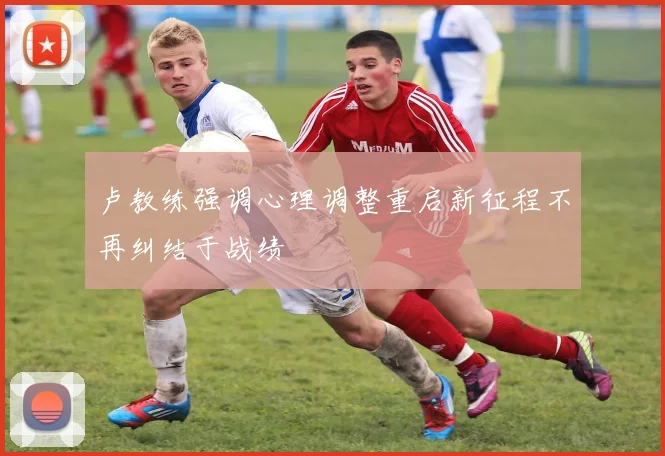 卢教练强调心理调整重启新征程不再纠结于战绩