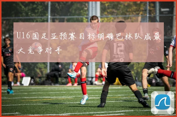 U16国足亚预赛目标明确巴林队成最大竞争对手
