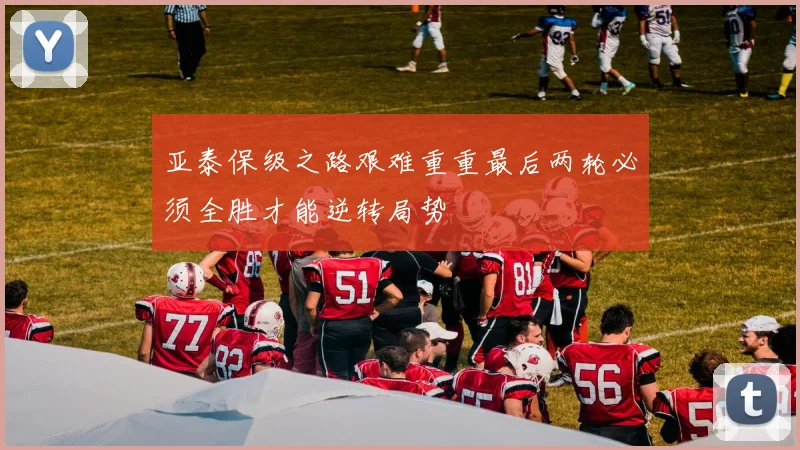 亚泰保级之路艰难重重最后两轮必须全胜才能逆转局势