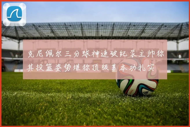 克尼佩尔三分球神速破纪录主帅称其投篮姿势堪称顶级基本功扎实