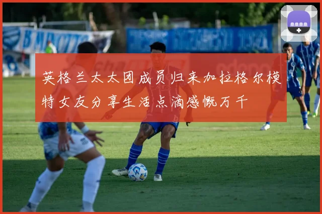 英格兰太太团成员归来加拉格尔模特女友分享生活点滴感慨万千