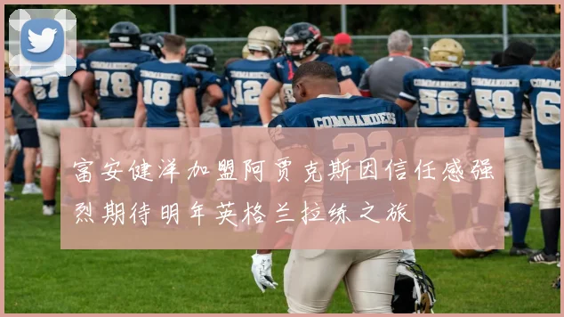 富安健洋加盟阿贾克斯因信任感强烈期待明年英格兰拉练之旅