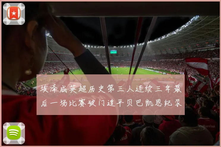 埃泽成英超历史第三人连续三年最后一场比赛破门追平贝巴凯恩纪录