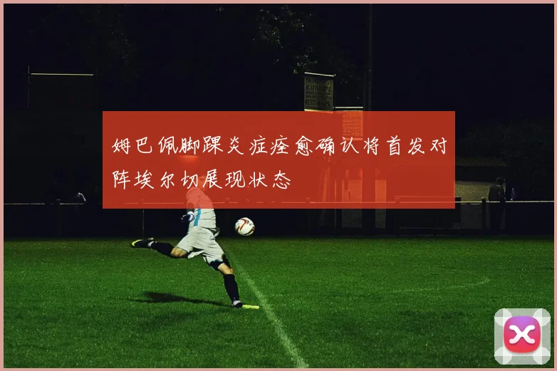 姆巴佩脚踝炎症痊愈确认将首发对阵埃尔切展现状态