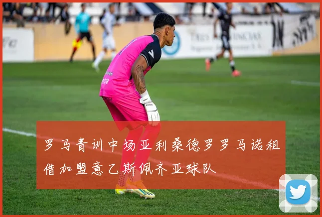 罗马青训中场亚利桑德罗罗马诺租借加盟意乙斯佩齐亚球队