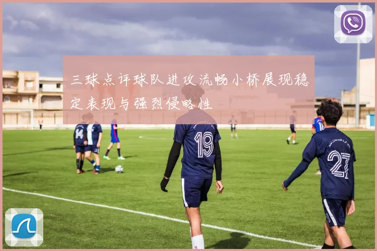 三球点评球队进攻流畅小桥展现稳定表现与强烈侵略性