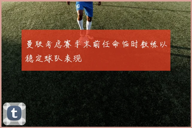 曼联考虑赛季末前任命临时教练以稳定球队表现