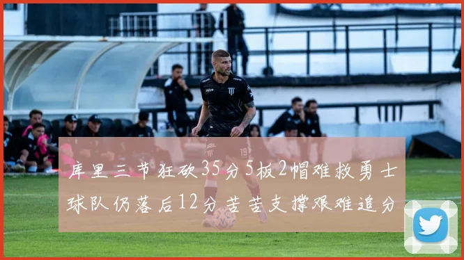 库里三节狂砍35分5板2帽难救勇士球队仍落后12分苦苦支撑艰难追分