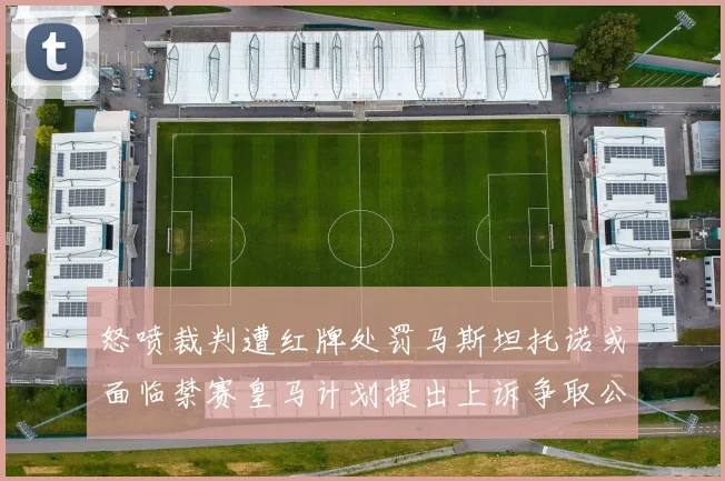怒喷裁判遭红牌处罚马斯坦托诺或面临禁赛皇马计划提出上诉争取公正处理