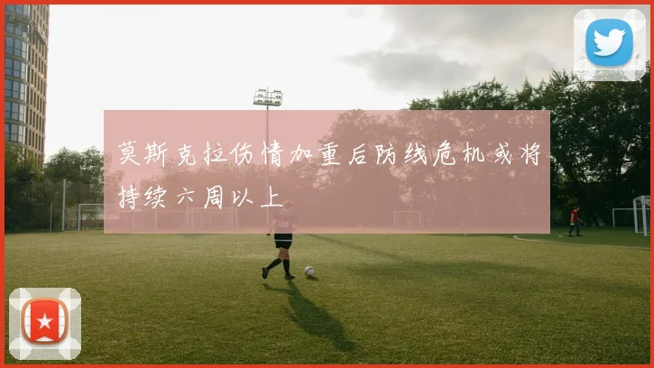 莫斯克拉伤情加重后防线危机或将持续六周以上