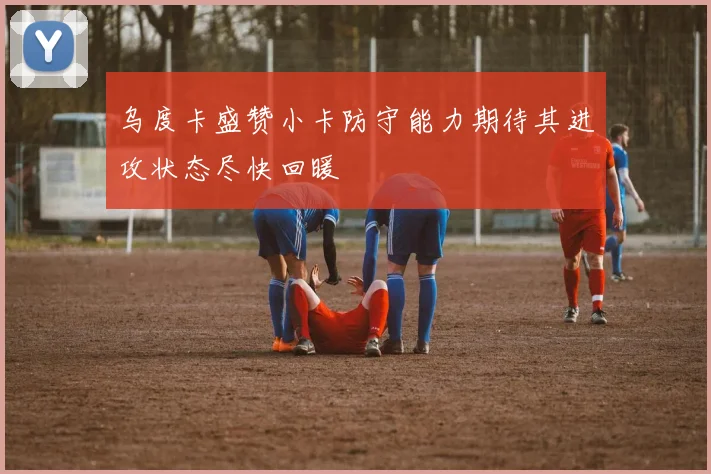 乌度卡盛赞小卡防守能力期待其进攻状态尽快回暖