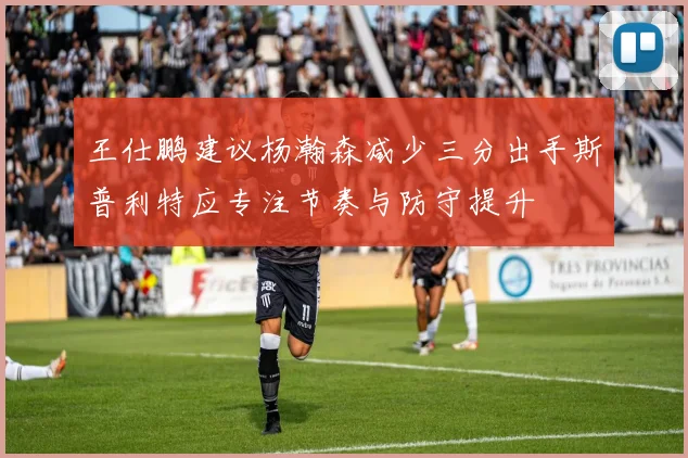 王仕鹏建议杨瀚森减少三分出手斯普利特应专注节奏与防守提升