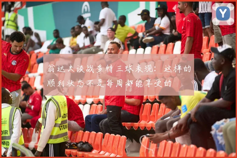 翁达夫谈战多特三球表现：这样的顺利状态不是每周都能享受的
