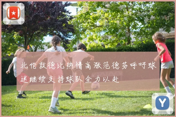 北伦敦德比热情高涨范德芬呼吁球迷继续支持球队全力以赴