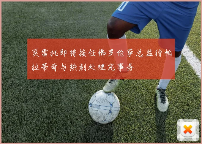 莫雷托即将接任佛罗伦萨总监待帕拉蒂奇与热刺处理完事务