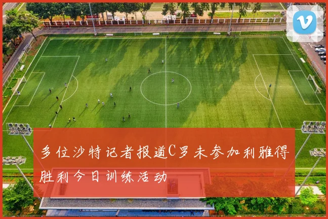 多位沙特记者报道C罗未参加利雅得胜利今日训练活动