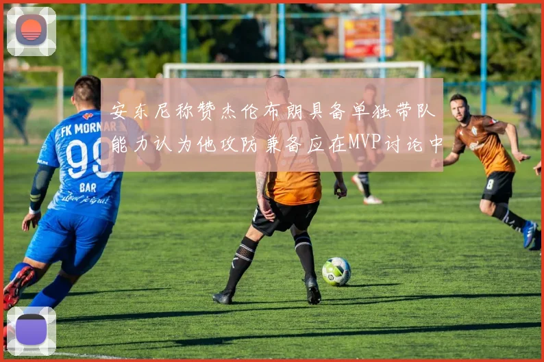 安东尼称赞杰伦布朗具备单独带队能力认为他攻防兼备应在MVP讨论中占有一席之地