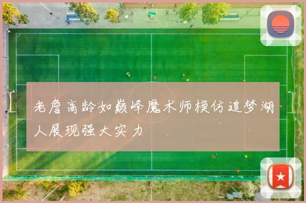 老詹高龄如巅峰魔术师模仿追梦湖人展现强大实力