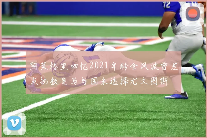 阿莱格里回忆2021年转会风波曾差点执教皇马与国米选择尤文图斯