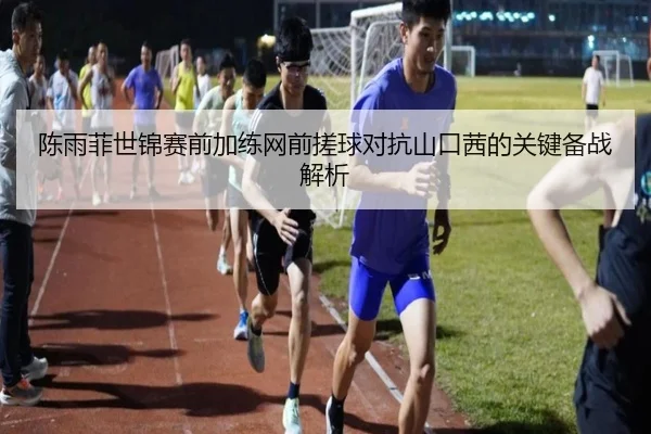 陈雨菲世锦赛前加练网前搓球对抗山口茜的关键备战解析 - BSports